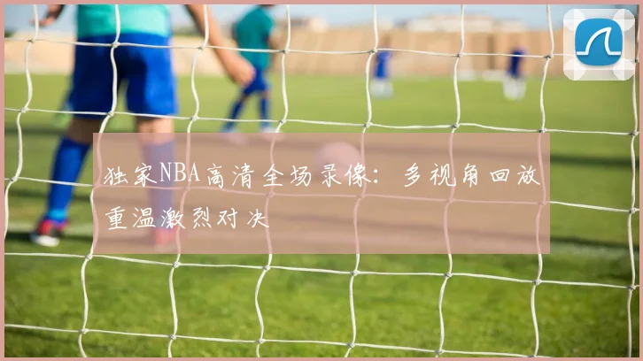 独家NBA高清全场录像:多视角回放重温激烈对决