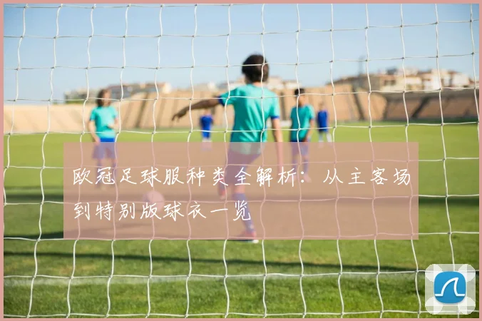 欧冠足球服种类全解析：从主客场到特别版球衣一览