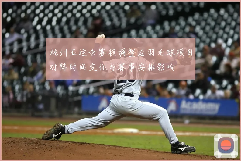 杭州亚运会赛程调整后羽毛球项目对阵时间变化与赛事安排影响