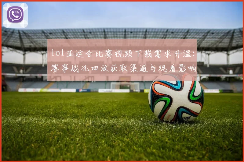 lol亚运会比赛视频下载需求升温：赛事战况回放获取渠道与观看影响一览