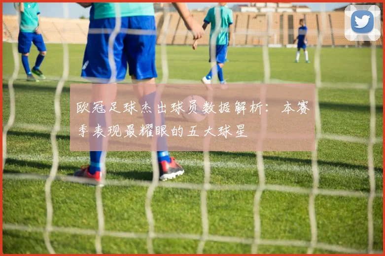 欧冠足球杰出球员数据解析：本赛季表现最耀眼的五大球星