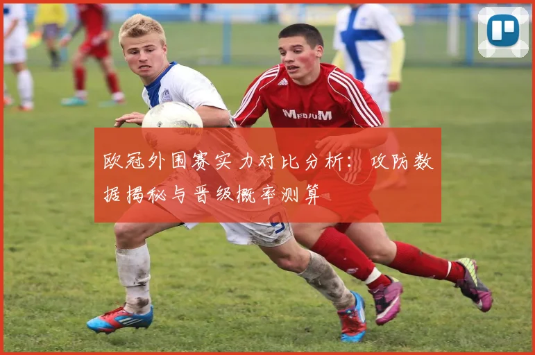 欧冠外围赛实力对比分析：攻防数据揭秘与晋级概率测算