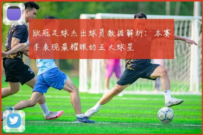 欧冠足球杰出球员数据解析:本赛季表现最耀眼的五大球星