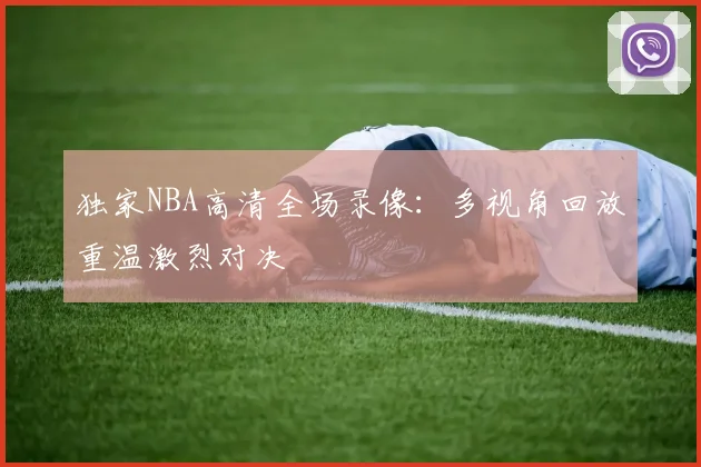 独家NBA高清全场录像:多视角回放重温激烈对决