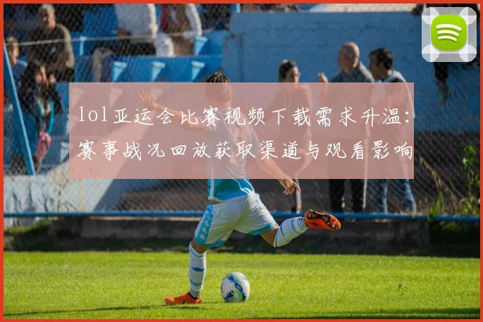 lol亚运会比赛视频下载需求升温：赛事战况回放获取渠道与观看影响一览